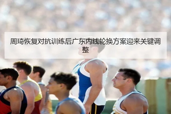 周琦恢复对抗训练后广东内线轮换方案迎来关键调整